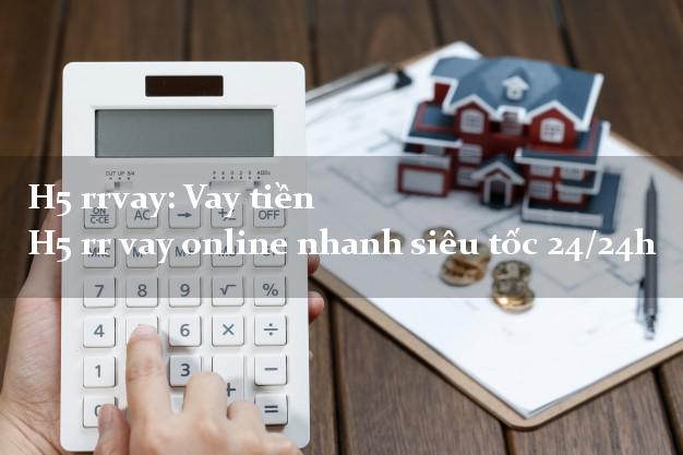 H5 rrvay: Vay tiền H5 rr vay online nhanh siêu tốc 24/24h